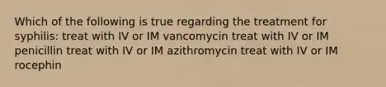 Which of the following is true regarding the treatment for syphilis: treat with IV or IM vancomycin treat with IV or IM penicillin treat with IV or IM azithromycin treat with IV or IM rocephin