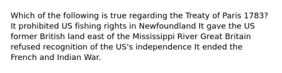 Which of the following is true regarding the Treaty of Paris 1783? It prohibited US fishing rights in Newfoundland It gave the US former British land east of the Mississippi River Great Britain refused recognition of the US's independence It ended the French and Indian War.