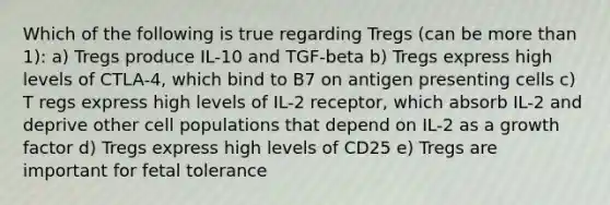 Which of the following is true regarding Tregs (can be more than 1): a) Tregs produce IL-10 and TGF-beta b) Tregs express high levels of CTLA-4, which bind to B7 on antigen presenting cells c) T regs express high levels of IL-2 receptor, which absorb IL-2 and deprive other cell populations that depend on IL-2 as a growth factor d) Tregs express high levels of CD25 e) Tregs are important for fetal tolerance