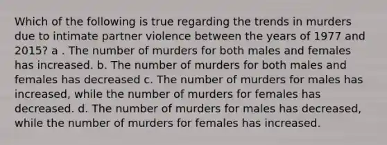 Which of the following is true regarding the trends in murders due to intimate partner violence between the years of 1977 and 2015? a . The number of murders for both males and females has increased. b. The number of murders for both males and females has decreased c. The number of murders for males has increased, while the number of murders for females has decreased. d. The number of murders for males has decreased, while the number of murders for females has increased.