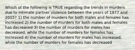 Which of the following is TRUE regarding the trends in murders due to intimate partner violence between the years of 1977 and 2015? 1) the number of murders for both males and females has increased 2) the number of murders for both males and females has decreased 3) the number of murders for males has decreased, while the number of murders for females has increased 4) the number of murders for males has increased, while the number of murders for females has decreased