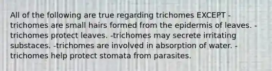 All of the following are true regarding trichomes EXCEPT -trichomes are small hairs formed from <a href='https://www.questionai.com/knowledge/kBFgQMpq6s-the-epidermis' class='anchor-knowledge'>the epidermis</a> of leaves. -trichomes protect leaves. -trichomes may secrete irritating substaces. -trichomes are involved in absorption of water. -trichomes help protect stomata from parasites.