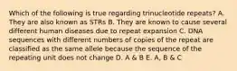 Which of the following is true regarding trinucleotide repeats? A. They are also known as STRs B. They are known to cause several different human diseases due to repeat expansion C. DNA sequences with different numbers of copies of the repeat are classified as the same allele because the sequence of the repeating unit does not change D. A & B E. A, B & C