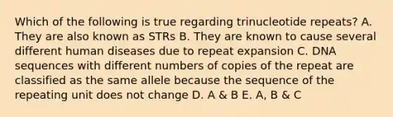 Which of the following is true regarding trinucleotide repeats? A. They are also known as STRs B. They are known to cause several different human diseases due to repeat expansion C. DNA sequences with different numbers of copies of the repeat are classified as the same allele because the sequence of the repeating unit does not change D. A & B E. A, B & C