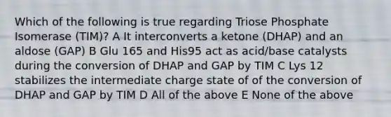 Which of the following is true regarding Triose Phosphate Isomerase (TIM)? A It interconverts a ketone (DHAP) and an aldose (GAP) B Glu 165 and His95 act as acid/base catalysts during the conversion of DHAP and GAP by TIM C Lys 12 stabilizes the intermediate charge state of of the conversion of DHAP and GAP by TIM D All of the above E None of the above