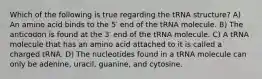 Which of the following is true regarding the tRNA structure? A) An amino acid binds to the 5′ end of the tRNA molecule. B) The anticodon is found at the 3′ end of the tRNA molecule. C) A tRNA molecule that has an amino acid attached to it is called a charged tRNA. D) The nucleotides found in a tRNA molecule can only be adenine, uracil, guanine, and cytosine.