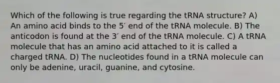 Which of the following is true regarding the tRNA structure? A) An amino acid binds to the 5′ end of the tRNA molecule. B) The anticodon is found at the 3′ end of the tRNA molecule. C) A tRNA molecule that has an amino acid attached to it is called a charged tRNA. D) The nucleotides found in a tRNA molecule can only be adenine, uracil, guanine, and cytosine.