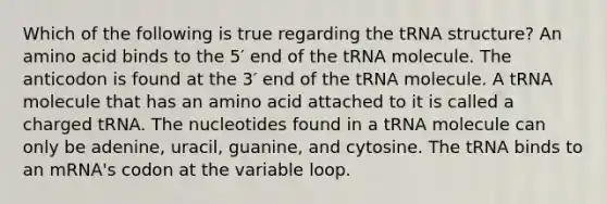 Which of the following is true regarding the tRNA structure? An amino acid binds to the 5′ end of the tRNA molecule. The anticodon is found at the 3′ end of the tRNA molecule. A tRNA molecule that has an amino acid attached to it is called a charged tRNA. The nucleotides found in a tRNA molecule can only be adenine, uracil, guanine, and cytosine. The tRNA binds to an mRNA's codon at the variable loop.