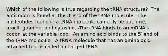 Which of the following is true regarding the tRNA structure? -The anticodon is found at the 3′ end of the tRNA molecule. -The nucleotides found in a tRNA molecule can only be adenine, uracil, guanine, and cytosine. -The tRNA binds to an mRNA's codon at the variable loop. -An amino acid binds to the 5′ end of the tRNA molecule. -A tRNA molecule that has an amino acid attached to it is called a charged tRNA.