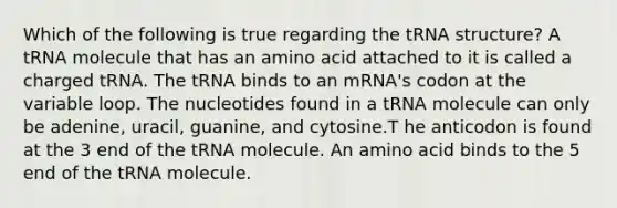 Which of the following is true regarding the tRNA structure? A tRNA molecule that has an amino acid attached to it is called a charged tRNA. The tRNA binds to an mRNA's codon at the variable loop. The nucleotides found in a tRNA molecule can only be adenine, uracil, guanine, and cytosine.T he anticodon is found at the 3 end of the tRNA molecule. An amino acid binds to the 5 end of the tRNA molecule.