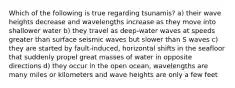 Which of the following is true regarding tsunamis? a) their wave heights decrease and wavelengths increase as they move into shallower water b) they travel as deep-water waves at speeds greater than surface seismic waves but slower than S waves c) they are started by fault-induced, horizontal shifts in the seafloor that suddenly propel great masses of water in opposite directions d) they occur in the open ocean, wavelengths are many miles or kilometers and wave heights are only a few feet