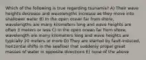 Which of the following is true regarding tsunamis? A) Their wave heights decrease and wavelengths increase as they move into shallower water B) In the open ocean far from shore, wavelengths are many kilometers long and wave heights are often 3 meters or less C) In the open ocean far from shore, wavelength are many kilometers long and wave heights are typically 20 meters or more D) They are started by fault-induced, horizontal shifts in the seafloor that suddenly propel great masses of water in opposite directions E) none of the above