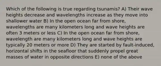 Which of the following is true regarding tsunamis? A) Their wave heights decrease and wavelengths increase as they move into shallower water B) In the open ocean far from shore, wavelengths are many kilometers long and wave heights are often 3 meters or less C) In the open ocean far from shore, wavelength are many kilometers long and wave heights are typically 20 meters or more D) They are started by fault-induced, horizontal shifts in the seafloor that suddenly propel great masses of water in opposite directions E) none of the above