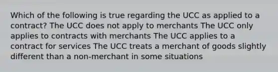 Which of the following is true regarding the UCC as applied to a contract? The UCC does not apply to merchants The UCC only applies to contracts with merchants The UCC applies to a contract for services The UCC treats a merchant of goods slightly different than a non-merchant in some situations