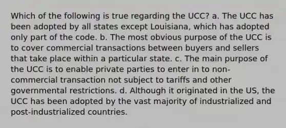 Which of the following is true regarding the UCC? a. The UCC has been adopted by all states except Louisiana, which has adopted only part of the code. b. The most obvious purpose of the UCC is to cover commercial transactions between buyers and sellers that take place within a particular state. c. The main purpose of the UCC is to enable private parties to enter in to non-commercial transaction not subject to tariffs and other governmental restrictions. d. Although it originated in the US, the UCC has been adopted by the vast majority of industrialized and post-industrialized countries.