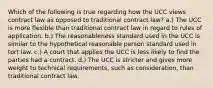 Which of the following is true regarding how the UCC views contract law as opposed to traditional contract law? a.) The UCC is more flexible than traditional contract law in regard to rules of application. b.) The reasonableness standard used in the UCC is similar to the hypothetical reasonable person standard used in tort law. c.) A court that applies the UCC is less likely to find the parties had a contract. d.) The UCC is stricter and gives more weight to technical requirements, such as consideration, than traditional contract law.