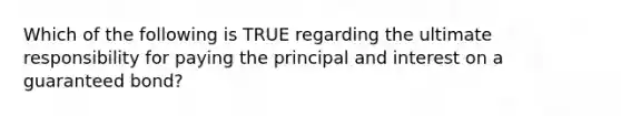 Which of the following is TRUE regarding the ultimate responsibility for paying the principal and interest on a guaranteed bond?