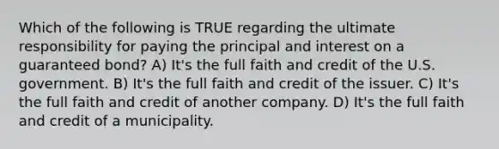 Which of the following is TRUE regarding the ultimate responsibility for paying the principal and interest on a guaranteed bond? A) It's the full faith and credit of the U.S. government. B) It's the full faith and credit of the issuer. C) It's the full faith and credit of another company. D) It's the full faith and credit of a municipality.