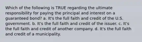 Which of the following is TRUE regarding the ultimate responsibility for paying the principal and interest on a guaranteed bond? a. It's the full faith and credit of the U.S. government. b. It's the full faith and credit of the issuer. c. It's the full faith and credit of another company. d. It's the full faith and credit of a municipality.