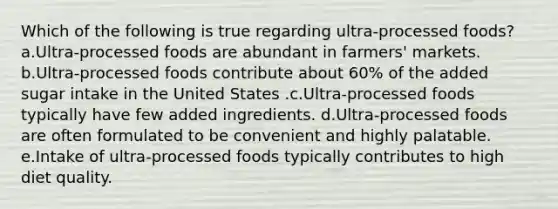 Which of the following is true regarding ultra-processed foods? a.Ultra-processed foods are abundant in farmers' markets. b.Ultra-processed foods contribute about 60% of the added sugar intake in the United States .c.Ultra-processed foods typically have few added ingredients. d.Ultra-processed foods are often formulated to be convenient and highly palatable. e.Intake of ultra-processed foods typically contributes to high diet quality.