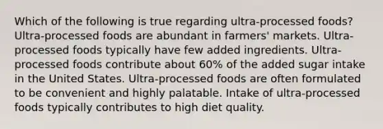 Which of the following is true regarding ultra-processed foods? Ultra-processed foods are abundant in farmers' markets. Ultra-processed foods typically have few added ingredients. Ultra-processed foods contribute about 60% of the added sugar intake in the United States. Ultra-processed foods are often formulated to be convenient and highly palatable. Intake of ultra-processed foods typically contributes to high diet quality.