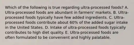 Which of the following is true regarding ultra-processed foods? A. Ultra-processed foods are abundant in farmers' markets. B. Ultra-processed foods typically have few added ingredients. C. Ultra-processed foods contribute about 60% of the added sugar intake in the United States. D. Intake of ultra-processed foods typically contributes to high diet quality. E. Ultra-processed foods are often formulated to be convenient and highly palatable.