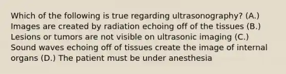 Which of the following is true regarding ultrasonography? (A.) Images are created by radiation echoing off of the tissues (B.) Lesions or tumors are not visible on ultrasonic imaging (C.) Sound waves echoing off of tissues create the image of internal organs (D.) The patient must be under anesthesia