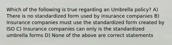 Which of the following is true regarding an Umbrella policy? A) There is no standardized form used by insurance companies B) Insurance companies must use the standardized form created by ISO C) Insurance companies can only is the standardized umbrella forms D) None of the above are correct statements