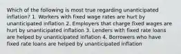 Which of the following is most true regarding unanticipated inflation? 1. Workers with fixed wage rates are hurt by unanticipated inflation 2. Employers that charge fixed wages are hurt by unanticipated inflation 3. Lenders with fixed rate loans are helped by unanticipated inflation 4. Borrowers who have fixed rate loans are helped by unanticipated inflation