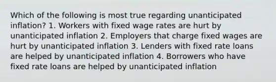 Which of the following is most true regarding unanticipated inflation? 1. Workers with fixed wage rates are hurt by unanticipated inflation 2. Employers that charge fixed wages are hurt by unanticipated inflation 3. Lenders with fixed rate loans are helped by unanticipated inflation 4. Borrowers who have fixed rate loans are helped by unanticipated inflation