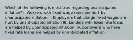 Which of the following is most true regarding unanticipated inflation? I. Workers with fixed wage rates are hurt by unanticipated inflation II. Employers that charge fixed wages are hurt by unanticipated inflation III. Lenders with fixed rate loans are helped by unanticipated inflation. IV. Borrowers who have fixed rate loans are helped by unanticipated inflation.