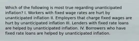 Which of the following is most true regarding unanticipated inflation? I. Workers with fixed wage rates are hurt by unanticipated inflation II. Employers that charge fixed wages are hurt by unanticipated inflation III. Lenders with fixed rate loans are helped by unanticipated inflation. IV. Borrowers who have fixed rate loans are helped by unanticipated inflation.