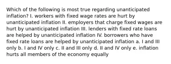 Which of the following is most true regarding unanticipated inflation? I. workers with fixed wage rates are hurt by unanticipated inflation II. employers that charge fixed wages are hurt by unanticipated inflation III. lenders with fixed rate loans are helped by unanticipated inflation IV. borrowers who have fixed rate loans are helped by unanticipated inflation a. I and III only b. I and IV only c. II and III only d. II and IV only e. inflation hurts all members of the economy equally