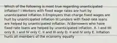 Which of the following is most true regarding unanticipated inflation? I.Workers with fixed wage rates are hurt by unanticipated inflation II.Employers that charge fixed wages are hurt by unanticipated inflation III.Lenders with fixed rate loans are helped by unanticipated inflation. IV.Borrowers who have fixed rate loans are helped by unanticipated inflation. A. I and IIII only B. I and IV only C. II and III only D. II and IV only E. Inflation hurts all members of the economy equally