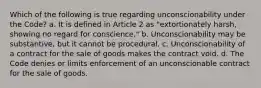 Which of the following is true regarding unconscionability under the Code? a. It is defined in Article 2 as "extortionately harsh, showing no regard for conscience." b. Unconscionability may be substantive, but it cannot be procedural. c. Unconscionability of a contract for the sale of goods makes the contract void. d. The Code denies or limits enforcement of an unconscionable contract for the sale of goods.