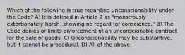 Which of the following is true regarding unconscionability under the Code? A) It is defined in Article 2 as "monstrously extortionately harsh, showing no regard for conscience." B) The Code denies or limits enforcement of an unconscionable contract for the sale of goods. C) Unconscionability may be substantive, but it cannot be procedural. D) All of the above.