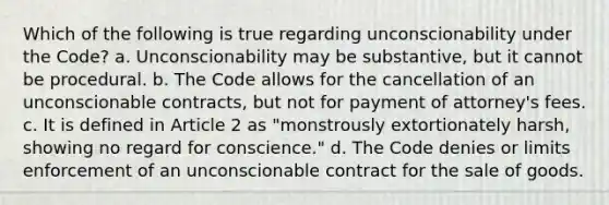 Which of the following is true regarding unconscionability under the Code? a. Unconscionability may be substantive, but it cannot be procedural. b. The Code allows for the cancellation of an unconscionable contracts, but not for payment of attorney's fees. c. It is defined in Article 2 as "monstrously extortionately harsh, showing no regard for conscience." d. The Code denies or limits enforcement of an unconscionable contract for the sale of goods.