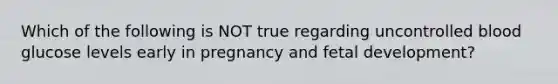 Which of the following is NOT true regarding uncontrolled blood glucose levels early in pregnancy and fetal development?