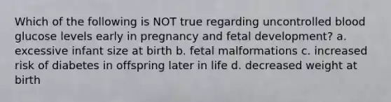 Which of the following is NOT true regarding uncontrolled blood glucose levels early in pregnancy and fetal development? a. excessive infant size at birth b. fetal malformations c. increased risk of diabetes in offspring later in life d. decreased weight at birth