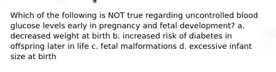 Which of the following is NOT true regarding uncontrolled blood glucose levels early in pregnancy and fetal development? a. decreased weight at birth b. increased risk of diabetes in offspring later in life c. fetal malformations d. excessive infant size at birth