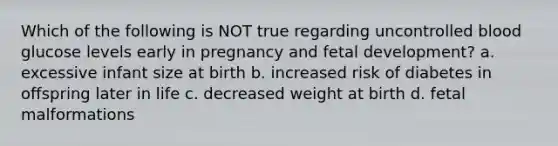 Which of the following is NOT true regarding uncontrolled blood glucose levels early in pregnancy and fetal development? a. excessive infant size at birth b. increased risk of diabetes in offspring later in life c. decreased weight at birth d. fetal malformations