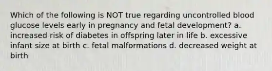 Which of the following is NOT true regarding uncontrolled blood glucose levels early in pregnancy and fetal development? a. increased risk of diabetes in offspring later in life b. excessive infant size at birth c. fetal malformations d. decreased weight at birth