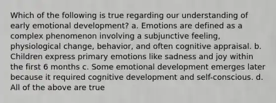 Which of the following is true regarding our understanding of early emotional development? a. Emotions are defined as a complex phenomenon involving a subjunctive feeling, physiological change, behavior, and often cognitive appraisal. b. Children express primary emotions like sadness and joy within the first 6 months c. Some emotional development emerges later because it required cognitive development and self-conscious. d. All of the above are true