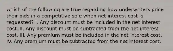 which of the following are true regarding how underwriters price their bids in a competitive sale when net interest cost is requested? I. Any discount must be included in the net interest cost. II. Any discount must be subtracted from the net interest cost. III. Any premium must be included in the net interest cost. IV. Any premium must be subtracted from the net interest cost.