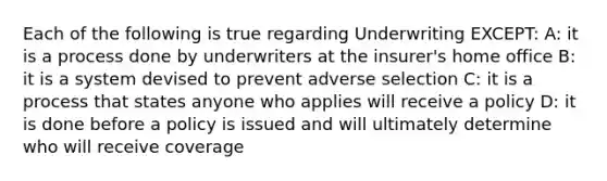 Each of the following is true regarding Underwriting EXCEPT: A: it is a process done by underwriters at the insurer's home office B: it is a system devised to prevent adverse selection C: it is a process that states anyone who applies will receive a policy D: it is done before a policy is issued and will ultimately determine who will receive coverage