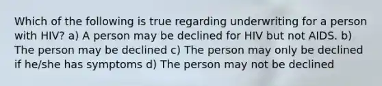 Which of the following is true regarding underwriting for a person with HIV? a) A person may be declined for HIV but not AIDS. b) The person may be declined c) The person may only be declined if he/she has symptoms d) The person may not be declined