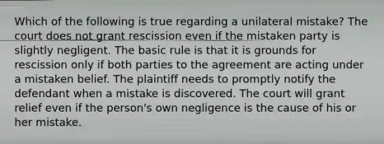 Which of the following is true regarding a unilateral mistake? The court does not grant rescission even if the mistaken party is slightly negligent. The basic rule is that it is grounds for rescission only if both parties to the agreement are acting under a mistaken belief. The plaintiff needs to promptly notify the defendant when a mistake is discovered. The court will grant relief even if the person's own negligence is the cause of his or her mistake.