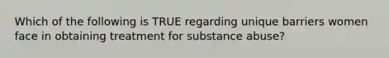 Which of the following is TRUE regarding unique barriers women face in obtaining treatment for substance abuse?