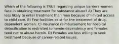 Which of the following is TRUE regarding unique barriers women face in obtaining treatment for substance abuse? A) They are less likely to enter treatment than men because of limited access to child care. B) Few facilities exist for the treatment of drug-dependent women. C) Insurance reimbursement for hospital detoxification is restricted to heroin-dependency and females tend not to abuse heroin. D) Females are less willing to seek treatment because of career-related issues.