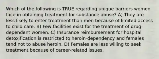 Which of the following is TRUE regarding unique barriers women face in obtaining treatment for substance abuse? A) They are less likely to enter treatment than men because of limited access to child care. B) Few facilities exist for the treatment of drug-dependent women. C) Insurance reimbursement for hospital detoxification is restricted to heroin-dependency and females tend not to abuse heroin. D) Females are less willing to seek treatment because of career-related issues.